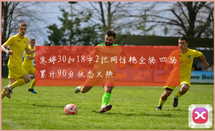 朱婷30扣18中2拦网惊艳全场 四场累计90分状态火热