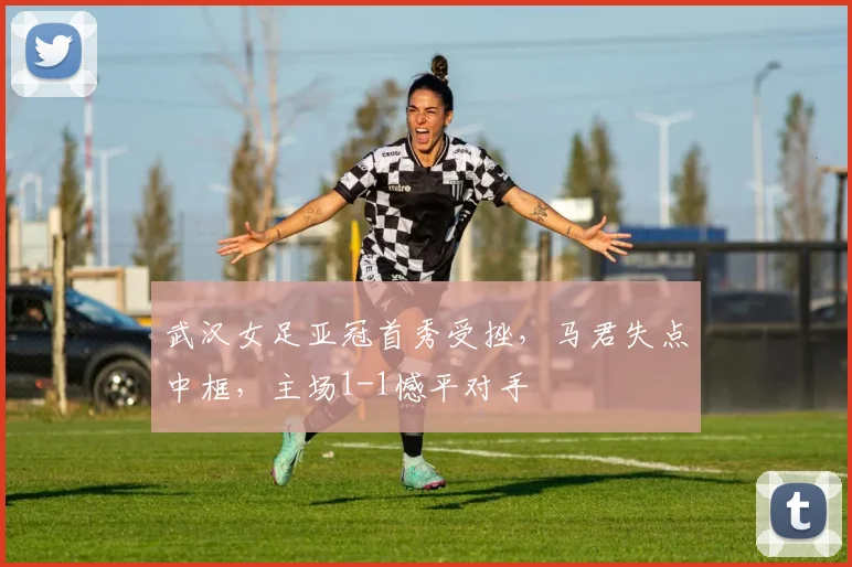 武汉女足亚冠首秀受挫，马君失点中框，主场1-1憾平对手
