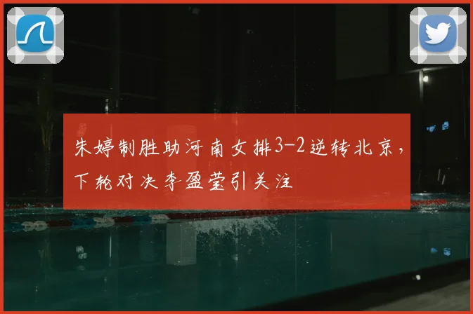 朱婷制胜助河南女排3-2逆转北京，下轮对决李盈莹引关注